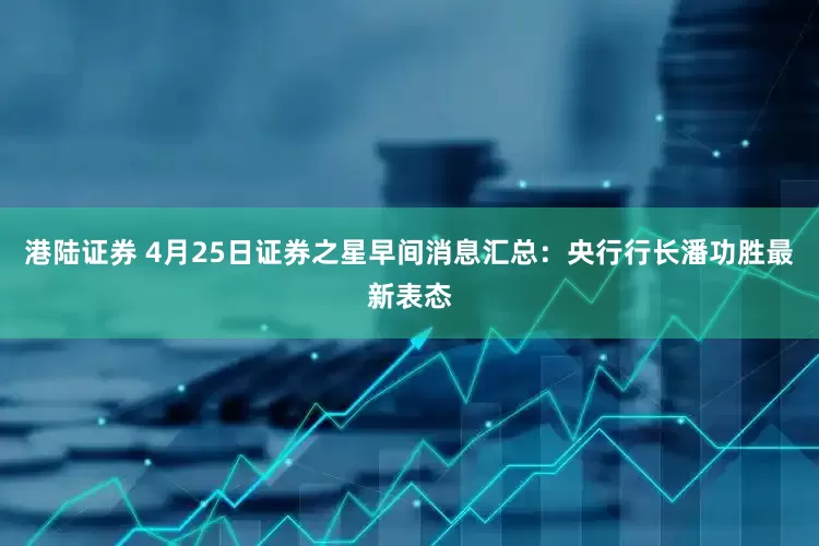 港陆证券 4月25日证券之星早间消息汇总：央行行长潘功胜最新表态