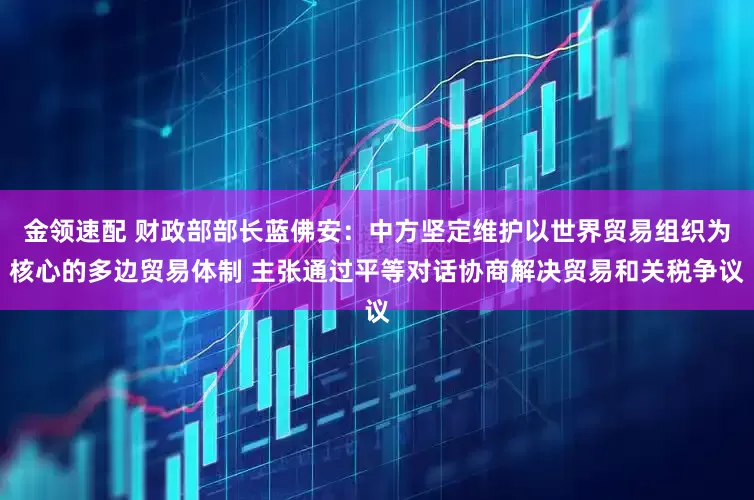 金领速配 财政部部长蓝佛安：中方坚定维护以世界贸易组织为核心的多边贸易体制 主张通过平等对话协商解决贸易和关税争议
