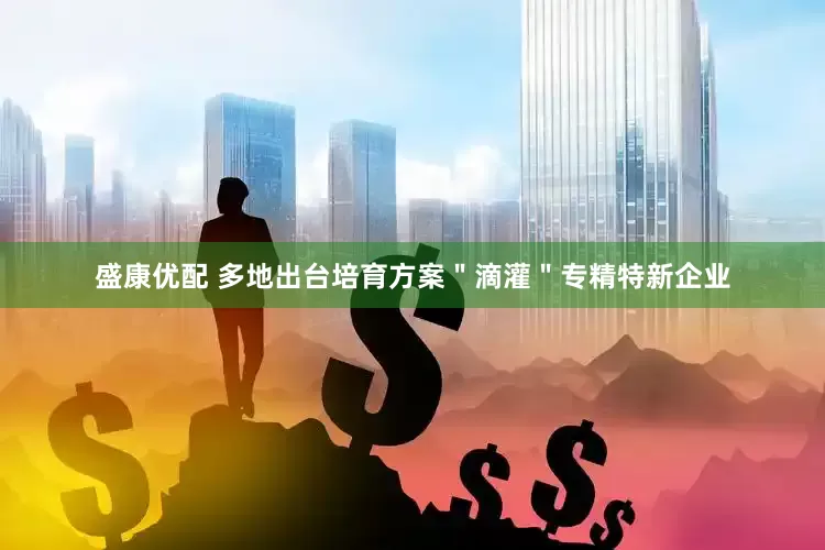 盛康优配 多地出台培育方案＂滴灌＂专精特新企业