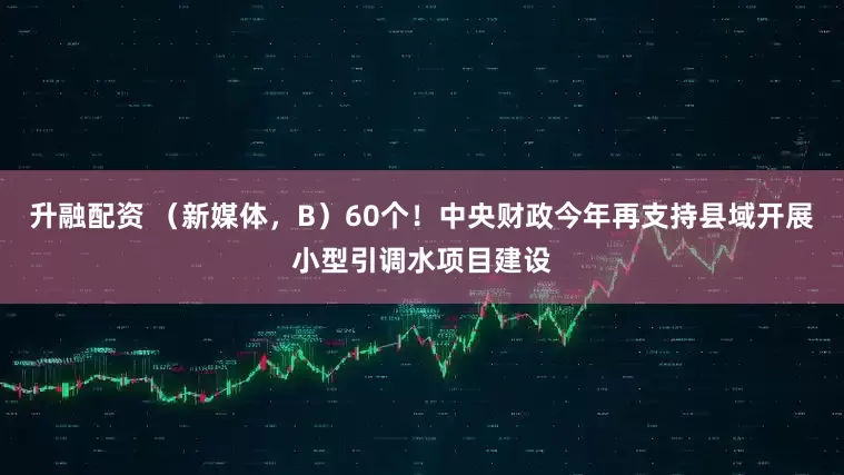 升融配资 （新媒体，B）60个！中央财政今年再支持县域开展小型引调水项目建设