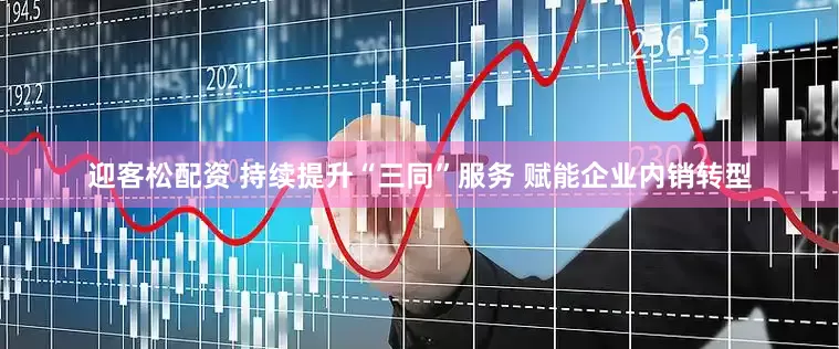 迎客松配资 持续提升“三同”服务 赋能企业内销转型