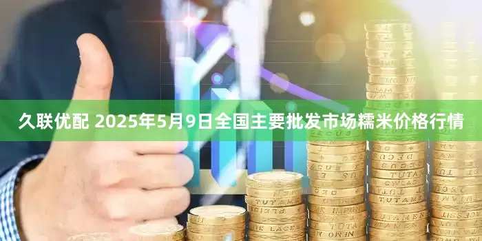 久联优配 2025年5月9日全国主要批发市场糯米价格行情