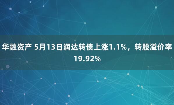 华融资产 5月13日润达转债上涨1.1%，转股溢价率19.92%