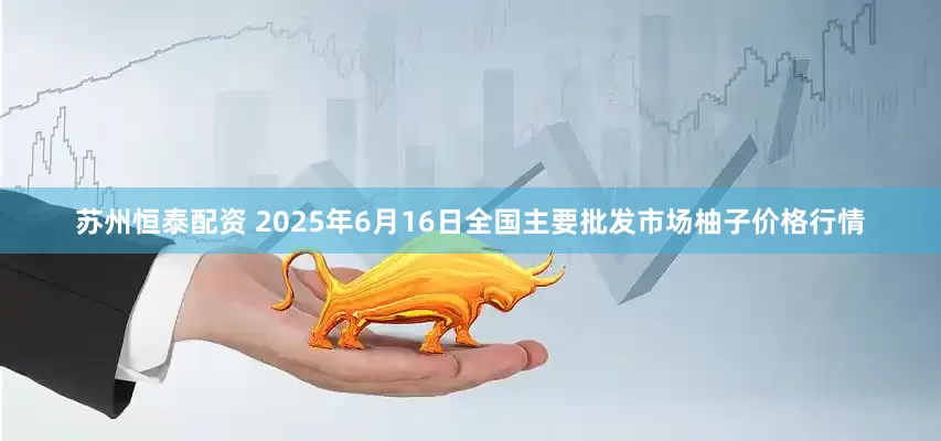 苏州恒泰配资 2025年6月16日全国主要批发市场柚子价格行情