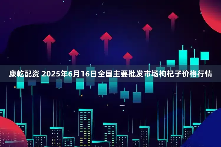 康乾配资 2025年6月16日全国主要批发市场枸杞子价格行情