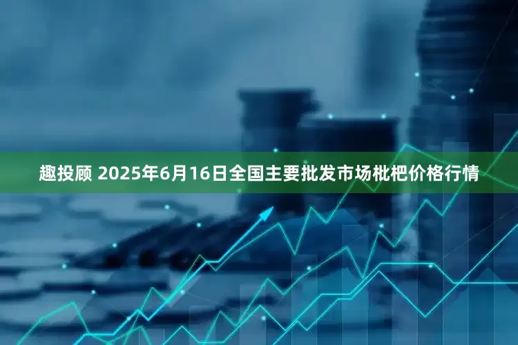 趣投顾 2025年6月16日全国主要批发市场枇杷价格行情