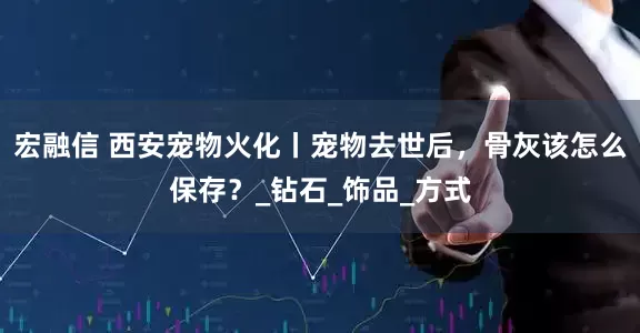 宏融信 西安宠物火化丨宠物去世后，骨灰该怎么保存？_钻石_饰品_方式