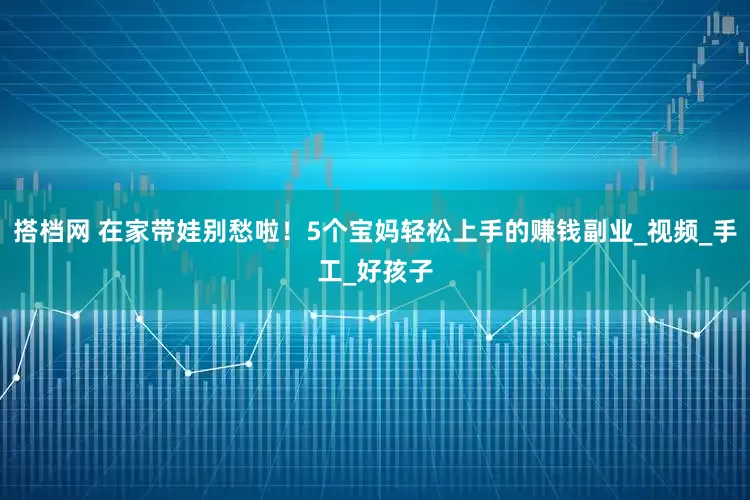 搭档网 在家带娃别愁啦！5个宝妈轻松上手的赚钱副业_视频_手工_好孩子