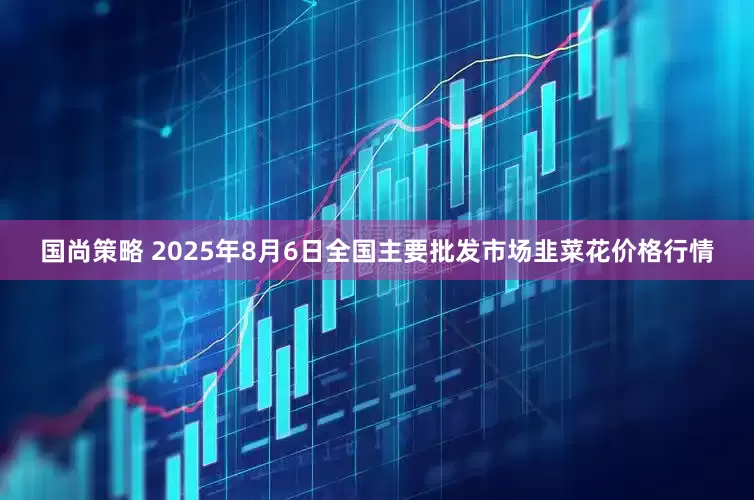 国尚策略 2025年8月6日全国主要批发市场韭菜花价格行情
