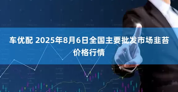 车优配 2025年8月6日全国主要批发市场韭苔价格行情