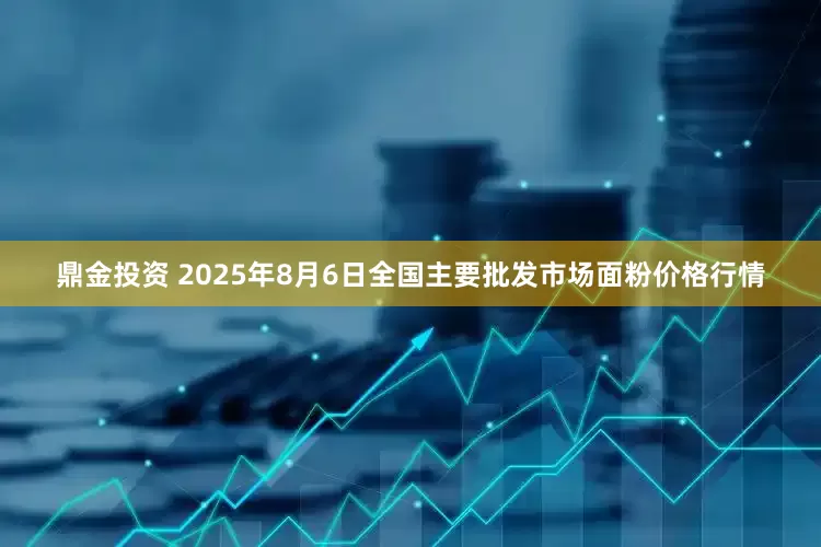 鼎金投资 2025年8月6日全国主要批发市场面粉价格行情