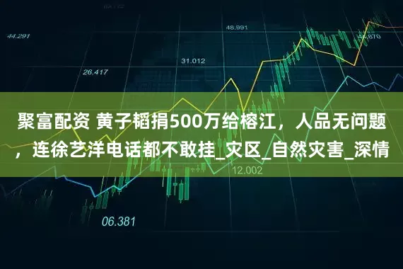 聚富配资 黄子韬捐500万给榕江，人品无问题，连徐艺洋电话都不敢挂_灾区_自然灾害_深情