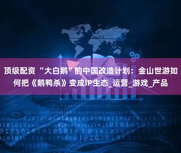 顶级配资 “大白鹅”的中国改造计划：金山世游如何把《鹅鸭杀》变成IP生态_运营_游戏_产品