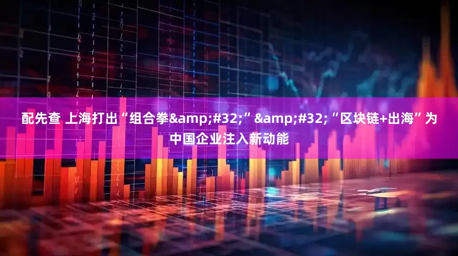 配先查 上海打出“组合拳&#32;”&#32;“区块链+出海”为中国企业注入新动能