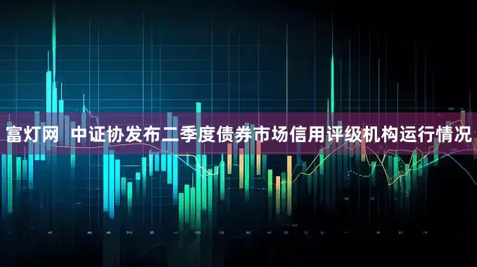 富灯网  中证协发布二季度债券市场信用评级机构运行情况