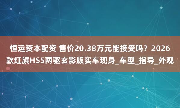 恒运资本配资 售价20.38万元能接受吗？2026款红旗HS5两驱玄影版实车现身_车型_指导_外观
