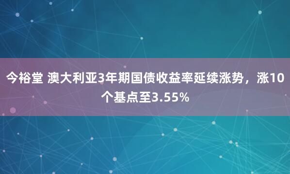 今裕堂 澳大利亚3年期国债收益率延续涨势，涨10个基点至3.55%