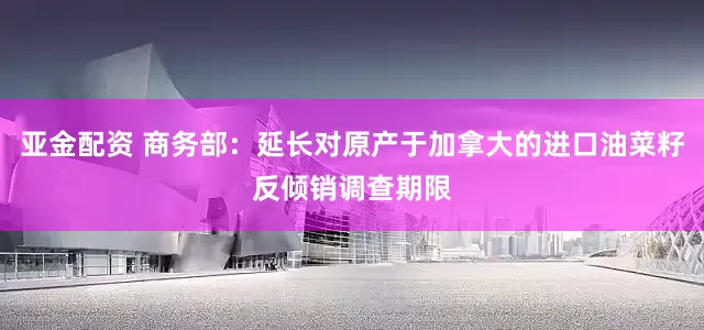 亚金配资 商务部：延长对原产于加拿大的进口油菜籽反倾销调查期限