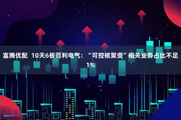 富腾优配  10天6板百利电气：“可控核聚变”相关业务占比不足1%