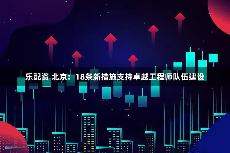 乐配资 北京：18条新措施支持卓越工程师队伍建设