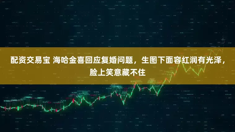 配资交易宝 海哈金喜回应复婚问题，生图下面容红润有光泽，脸上笑意藏不住