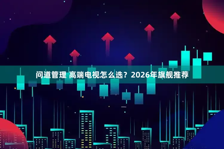 问道管理 高端电视怎么选？2026年旗舰推荐