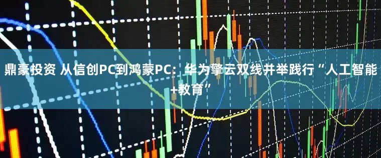 鼎豪投资 从信创PC到鸿蒙PC：华为擎云双线并举践行“人工智能+教育”