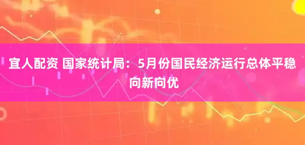 宜人配资 国家统计局：5月份国民经济运行总体平稳 向新向优