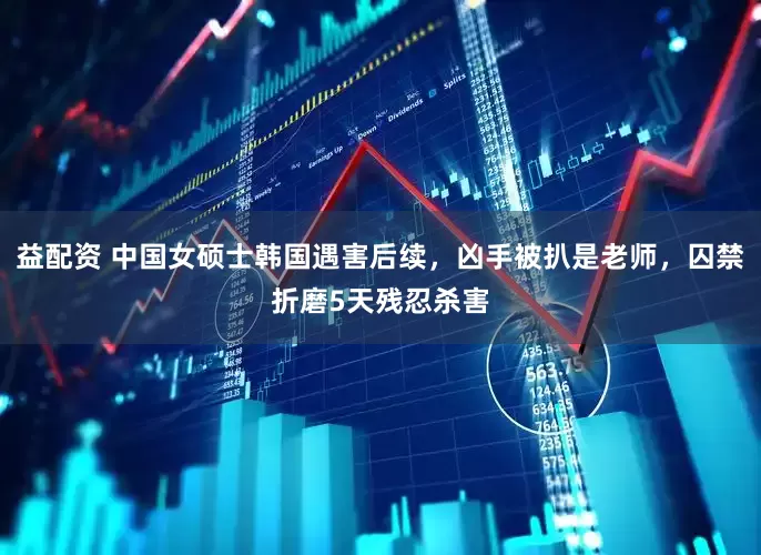 益配资 中国女硕士韩国遇害后续，凶手被扒是老师，囚禁折磨5天残忍杀害