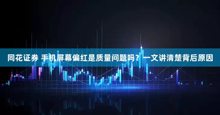 同花证券 手机屏幕偏红是质量问题吗？一文讲清楚背后原因